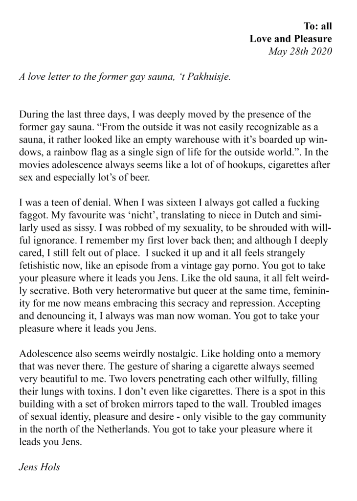 letter with a white background. It reads, on the right top: extra thick,  "To: all - Love and pleasure". Right underneath a slanted, thin text reading "May 28th 2020". Left under a slanted, thin text reads "A love letter to the former gay sauna, 't Pakhuisje.". Central reads the following text: During the last three days, I was deeply moved by the presence of the former gay sauna. "From the outside it was not easily recognizable as a sauna, it rather looked like an empty warehouse with it's boarded up windows, a rainbow flag as a signle sign of life for the outside world.". In the movies adolescence always seems like a lot of of hookups, cigarettes after sex and especially lots of beer. I was a teen of denial. When I was sixteen I always got called a fucking faggot. My favourite was nicht, translating to niece in Dutch and similarly used as sissy. I was robbed of my sexuality, to be shrouded with willful ignorance. I remember my first lover back then; and although i deeply cared, I still felt out of place. I sucked it up and it all feels strangely fetishistic now, like an episode from a vintage gay porno. You got to take your pleasure where it leads you jens. Like the old sauna, it all feld weirdly secretive. both very heteronormative but queer at the same time, femininity for me now means embracing this secracy and repression. Accepting and denouncing it, I always was man now woman. you got to take your pleasure where it leads you Jens. Adolescence also seems weirdly nostalgic. Like holding onto a memory that was never there. The gesture of sharing a cigarette always seemed very beautiful to me. Two lovers penetrating each other wilfully, filling their lungs with toxins. I don't even like cigarettes. There is a spot in this building wiht a set of broken mirrors taped to the wall. Troubled images of sexual identity, pleasure and desire - only visible to the gay community in the north of the Netherlands. You got to take your pleasure where it leads you Jens. end of main text. Left under a slanted, thin text reads "Jens Hols".